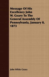 Cover image for Message of His Excellency John W. Geary to the General Assembly of Pennsylvania, January 8, 1873