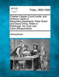 Cover image for Charles Cajetan Count Leslie, and Anthony Leslie of Balquhain, }Appellants. Peter Grant and David Orme, Writer in Edinburgh, His Tutor and Litem.}Respondents.