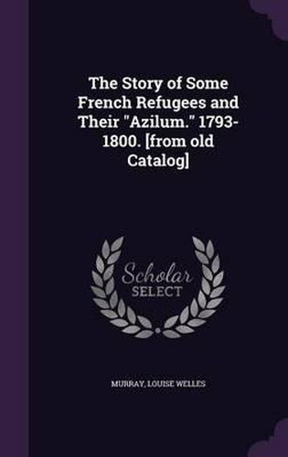 Cover image for The Story of Some French Refugees and Their Azilum. 1793-1800. [From Old Catalog]