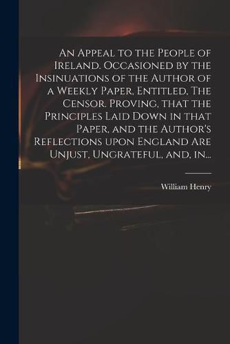 An Appeal to the People of Ireland. Occasioned by the Insinuations of the Author of a Weekly Paper, Entitled, The Censor. Proving, That the Principles Laid Down in That Paper, and the Author's Reflections Upon England Are Unjust, Ungrateful, and, In...