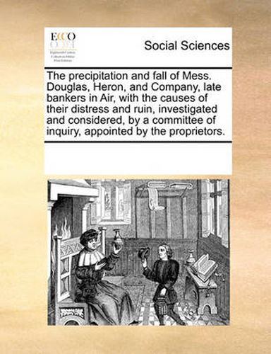 Cover image for The Precipitation and Fall of Mess. Douglas, Heron, and Company, Late Bankers in Air, with the Causes of Their Distress and Ruin, Investigated and Considered, by a Committee of Inquiry, Appointed by the Proprietors.