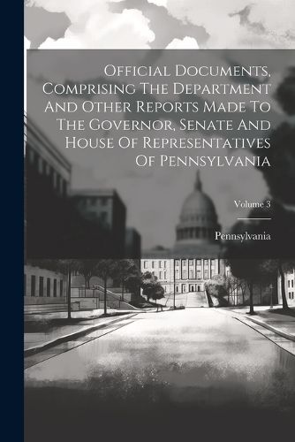 Cover image for Official Documents, Comprising The Department And Other Reports Made To The Governor, Senate And House Of Representatives Of Pennsylvania; Volume 3