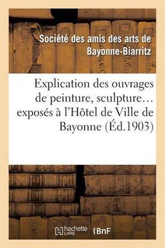 Explication Des Ouvrages de Peinture, Sculpture, Architecture, Gravure, Dessins, Arts Decoratifs: , Arts Appliques A l'Industrie, Exposes A l'Hotel de Ville de Bayonne, 1ere Expo