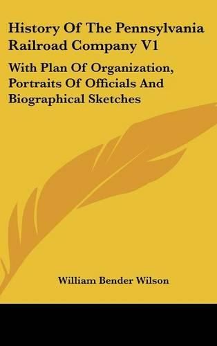 History of the Pennsylvania Railroad Company V1: With Plan of Organization, Portraits of Officials and Biographical Sketches