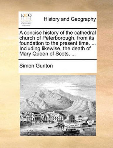 Cover image for A Concise History of the Cathedral Church of Peterborough, from Its Foundation to the Present Time. ... Including Likewise, the Death of Mary Queen of Scots, ...