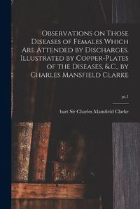 Cover image for Observations on Those Diseases of Females Which Are Attended by Discharges. Illustrated by Copper-plates of the Diseases, &.C., by Charles Mansfield Clarke; pt.1