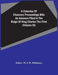 Cover image for A Calendar Of Chancery Proceedings Bills An Answers Filed In The Reign Of King Charles The First (Volume Iii)