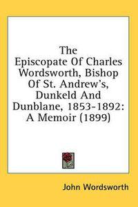 Cover image for The Episcopate of Charles Wordsworth, Bishop of St. Andrew's, Dunkeld and Dunblane, 1853-1892: A Memoir (1899)