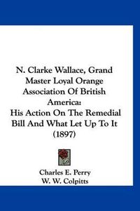 Cover image for N. Clarke Wallace, Grand Master Loyal Orange Association of British America: His Action on the Remedial Bill and What Let Up to It (1897)