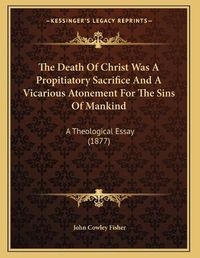 Cover image for The Death of Christ Was a Propitiatory Sacrifice and a Vicarious Atonement for the Sins of Mankind: A Theological Essay (1877)