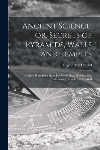 Cover image for Ancient Science, or, Secrets of Pyramids, Walls and Temples [microform]: to Which is Added a Short Review of Piazzi Smyth's, Our Inheritance in the Great Pyramid