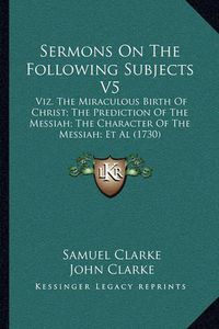 Cover image for Sermons on the Following Subjects V5: Viz. the Miraculous Birth of Christ; The Prediction of the Messiah; The Character of the Messiah; et al (1730)