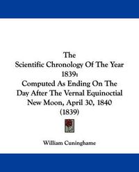 Cover image for The Scientific Chronology Of The Year 1839: Computed As Ending On The Day After The Vernal Equinoctial New Moon, April 30, 1840 (1839)