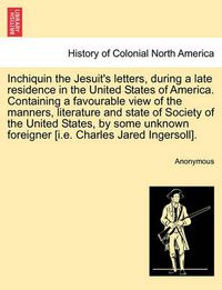 Cover image for Inchiquin the Jesuit's Letters, During a Late Residence in the United States of America. Containing a Favourable View of the Manners, Literature and State of Society of the United States, by Some Unknown Foreigner [I.E. Charles Jared Ingersoll].