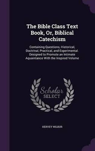 Cover image for The Bible Class Text Book, Or, Biblical Catechism: Containing Questions, Historical, Doctrinal, Practical, and Experimental. Designed to Promote an Intimate Aquaintance with the Inspired Volume