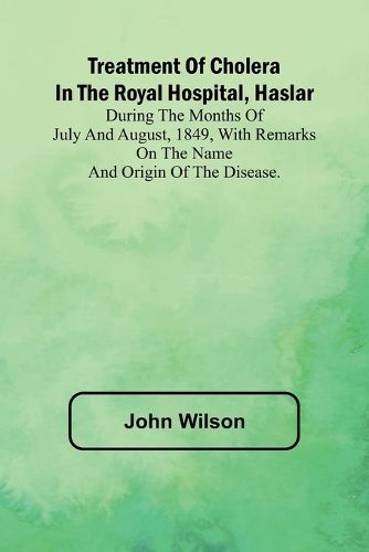 Treatment of Cholera in the Royal Hospital, Haslar During the months of July and August, 1849, with remarks on the name and origin of the disease.