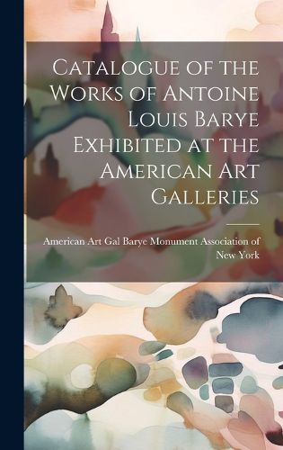 Cover image for Catalogue of the Works of Antoine Louis Barye Exhibited at the American Art Galleries