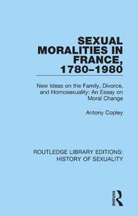 Cover image for Sexual Moralities in France, 1780-1980: New Ideas on the Family, Divorce, and Homosexuality: An Essay on Moral Change