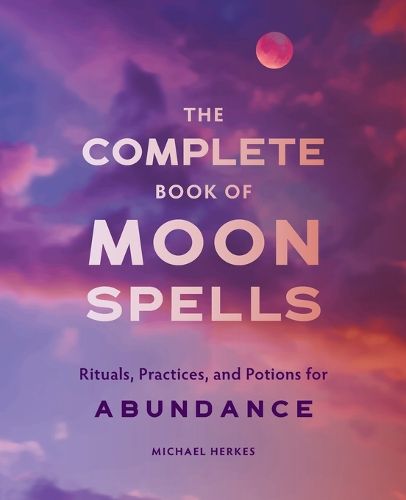 The Complete Book of Moon Spells: Rituals, Practices, and Potions for Abundance