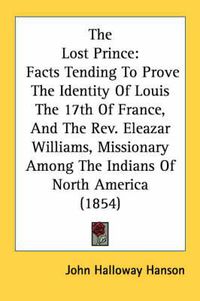 Cover image for The Lost Prince: Facts Tending to Prove the Identity of Louis the 17th of France, and the Rev. Eleazar Williams, Missionary Among the Indians of North America (1854)