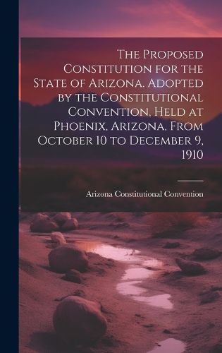 Cover image for The Proposed Constitution for the State of Arizona. Adopted by the Constitutional Convention, Held at Phoenix, Arizona, From October 10 to December 9, 1910