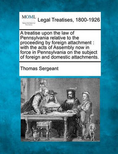 A Treatise Upon the Law of Pennsylvania Relative to the Proceeding by Foreign Attachment: With the Acts of Assembly Now in Force in Pennsylvania on the Subject of Foreign and Domestic Attachments.