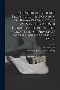 Cover image for The Medical Evidence Relative to the Duration of Human Pregnancy, as Given in the Gardner Peerage Cause, Before the Committee for Privileges of the House of Lords in 1825-26 [electronic Resource]