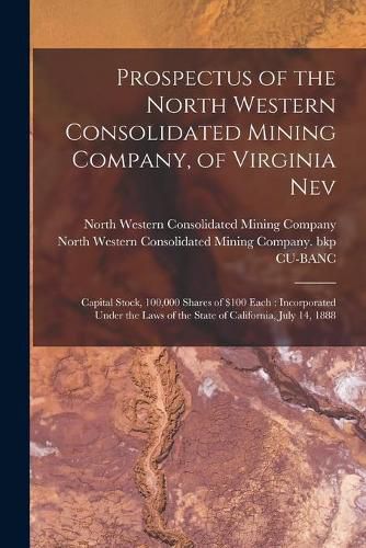 Cover image for Prospectus of the North Western Consolidated Mining Company, of Virginia Nev: Capital Stock, 100,000 Shares of $100 Each: Incorporated Under the Laws of the State of California, July 14, 1888