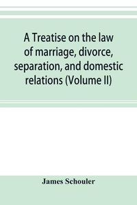 Cover image for A treatise on the law of marriage, divorce, separation, and domestic relations (Volume II) The Law of Marriage and Divorce embracing marriage, divorce and separation, Alienation of Affections, Abandonment, Breach of Promise, Criminal Conversation, Curtesy an