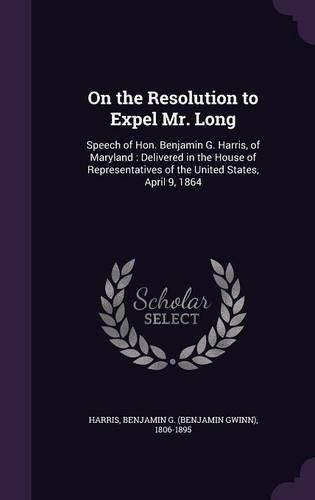 Cover image for On the Resolution to Expel Mr. Long: Speech of Hon. Benjamin G. Harris, of Maryland: Delivered in the House of Representatives of the United States, April 9, 1864