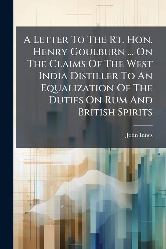 Cover image for A Letter to the Rt. Hon. Henry Goulburn ... on the Claims of the West India Distiller to an Equalization of the Duties on Rum and British Spirits