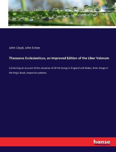 Thesaurus Ecclesiasticus, an Improved Edition of the Liber Valorum: Containing an account of the valuation of all the livings in England and Wales, their charge in the king's book, respective patrons