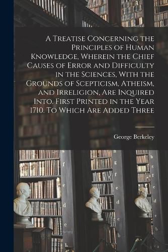 Cover image for A Treatise Concerning the Principles of Human Knowledge, Wherein the Chief Causes of Error and Difficulty in the Sciences, With the Grounds of Scepticism, Atheism, and Irreligion, are Inquired Into. First Printed in the Year 1710. To Which are Added Three