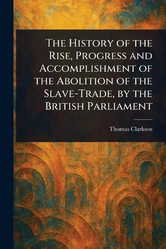 Cover image for The History of the Rise, Progress and Accomplishment of the Abolition of the Slave-Trade, by the British Parliament