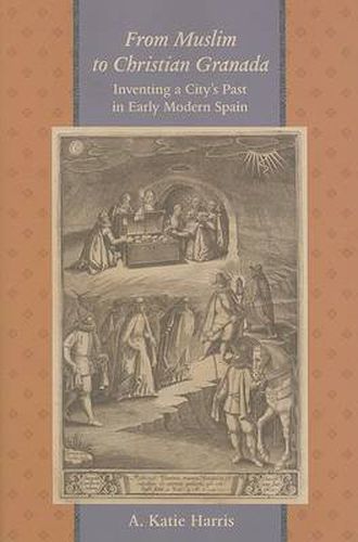 Cover image for From Muslim to Christian Granada: Inventing a City's Past in Early Modern Spain