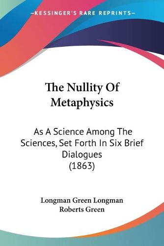 Cover image for The Nullity of Metaphysics: As a Science Among the Sciences, Set Forth in Six Brief Dialogues (1863)