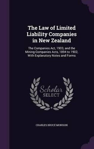 The Law of Limited Liability Companies in New Zealand: The Companies ACT, 1903, and the Mining Companies Acts, 1894 to 1902, with Explanatory Notes and Forms