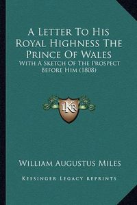 Cover image for A Letter to His Royal Highness the Prince of Wales: With a Sketch of the Prospect Before Him (1808)