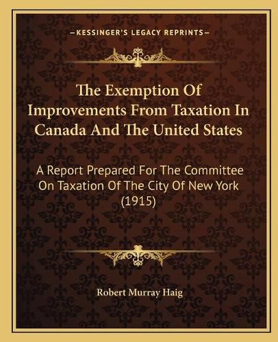 Cover image for The Exemption of Improvements from Taxation in Canada and the United States: A Report Prepared for the Committee on Taxation of the City of New York (1915)