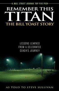 Cover image for Remember This Titan: The Bill Yoast Story: Lessons Learned from a Celebrated Coach's Journey As Told to Steve Sullivan