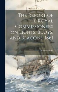 Cover image for The Report of the Royal Commissioners on Lights, Buoys, and Beacons, 1861