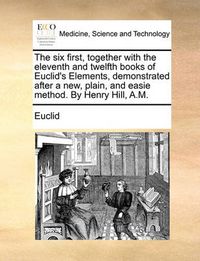 Cover image for The Six First, Together with the Eleventh and Twelfth Books of Euclid's Elements, Demonstrated After a New, Plain, and Easie Method. by Henry Hill, A.M.