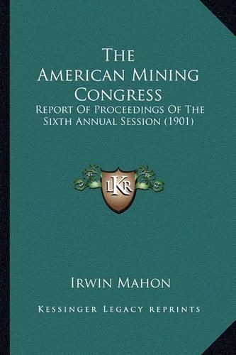 Cover image for The American Mining Congress the American Mining Congress: Report of Proceedings of the Sixth Annual Session (1901) Report of Proceedings of the Sixth Annual Session (1901)