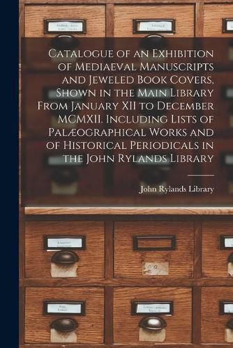 Catalogue of an Exhibition of Mediaeval Manuscripts and Jeweled Book Covers, Shown in the Main Library From January XII to December MCMXII. Including Lists of Palaeographical Works and of Historical Periodicals in the John Rylands Library