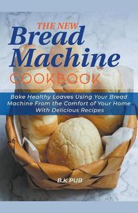 Cover image for The New Bread Machine Cookbook: Bake Healthy Loaves Using Your Bread Machine From the Comfort of Your Home With Delicious Recipes