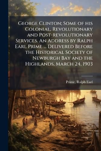 Cover image for George Clinton; Some of His Colonial, Revolutionary and Post-Revolutionary Services. an Address by Ralph Earl Prime ... Delivered Before the Historical Society of Newburgh Bay and the Highlands, March 24, 1903