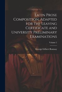 Cover image for Latin Prose Composition, Adapted for the Leaving Certificate and University Preliminary Examinations; Volume 2