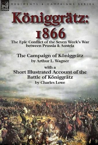 Koeniggratz: 1866: the Epic Conflict of the Seven Week's War between Prussia & Austria-The Campaign of Koeniggratz by Arthur L. Wagner with a Short Illustrated Account of the Battle of Koeniggratz by Charles Lowe