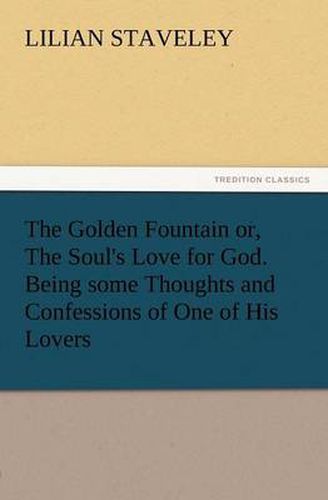 Cover image for The Golden Fountain Or, the Soul's Love for God. Being Some Thoughts and Confessions of One of His Lovers