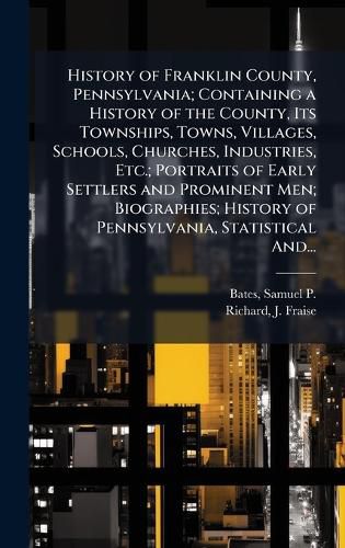 Cover image for History of Franklin County, Pennsylvania; Containing a History of the County, Its Townships, Towns, Villages, Schools, Churches, Industries, Etc.; Portraits of Early Settlers and Prominent Men; Biographies; History of Pennsylvania, Statistical And...
